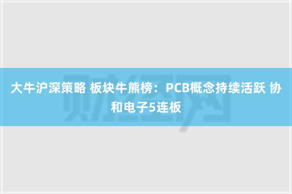 大牛沪深策略 板块牛熊榜：PCB概念持续活跃 协和电子5连板