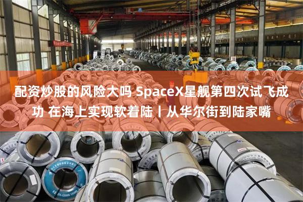 配资炒股的风险大吗 SpaceX星舰第四次试飞成功 在海上实现软着陆丨从华尔街到陆家嘴