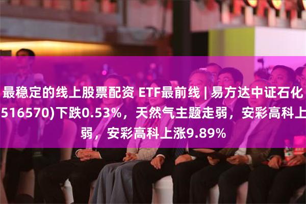 最稳定的线上股票配资 ETF最前线 | 易方达中证石化产业ETF(516570)下跌0.53%，天然气主题走弱，安彩高科上涨9.89%