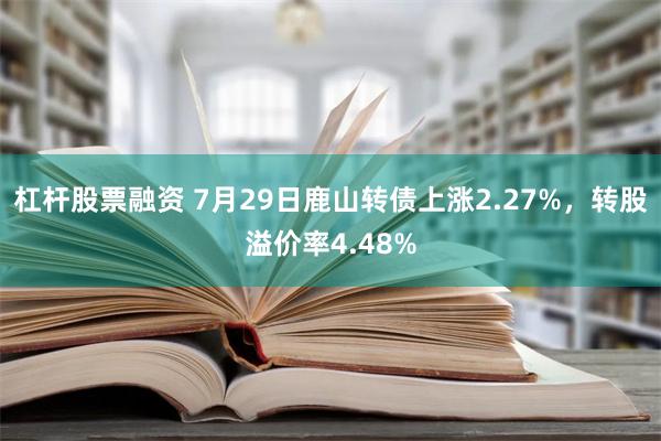 杠杆股票融资 7月29日鹿山转债上涨2.27%，转股溢价率4.48%