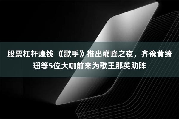 股票杠杆赚钱 《歌手》推出巅峰之夜，齐豫黄绮珊等5位大咖前来为歌王那英助阵