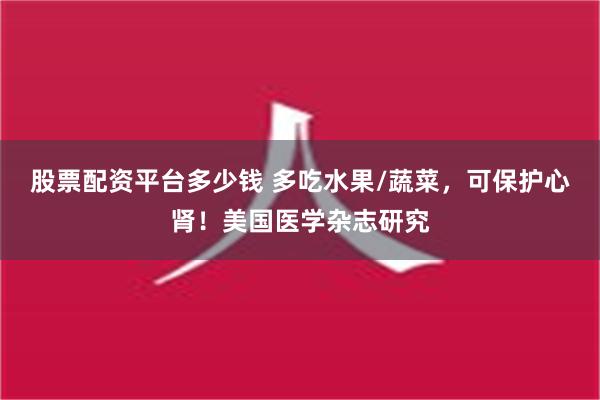 股票配资平台多少钱 多吃水果/蔬菜，可保护心肾！美国医学杂志研究