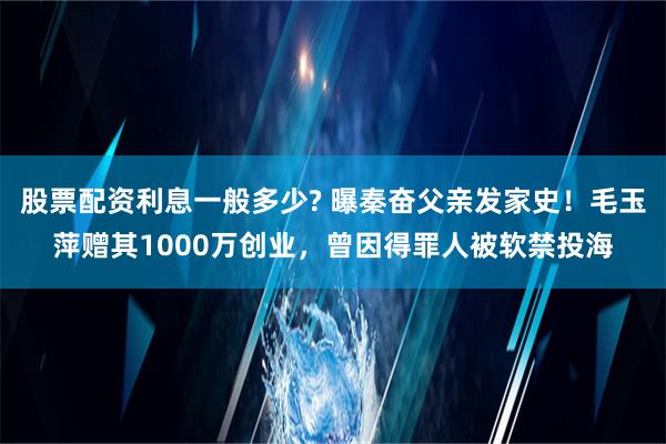 股票配资利息一般多少? 曝秦奋父亲发家史！毛玉萍赠其1000万创业，曾因得罪人被软禁投海