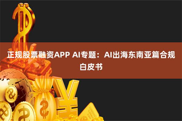 正规股票融资APP AI专题：AI出海东南亚篇合规白皮书