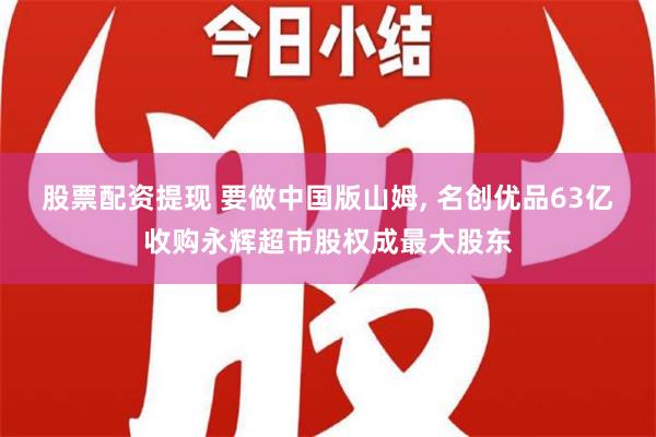 股票配资提现 要做中国版山姆, 名创优品63亿收购永辉超市股权成最大股东