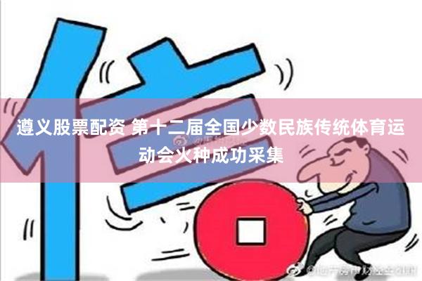 遵义股票配资 第十二届全国少数民族传统体育运动会火种成功采集