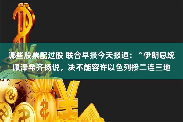 哪些股票配过股 联合早报今天报道：“伊朗总统佩泽希齐扬说，决不能容许以色列接二连三地