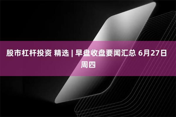 股市杠杆投资 精选 | 早盘收盘要闻汇总 6月27日 周四