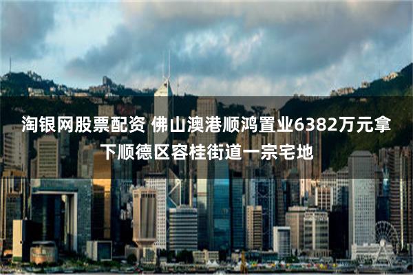 淘银网股票配资 佛山澳港顺鸿置业6382万元拿下顺德区容桂街道一宗宅地