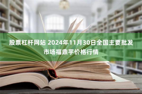 股票杠杆网站 2024年11月30日全国主要批发市场福鼎芋价格行情