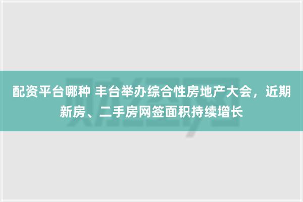 配资平台哪种 丰台举办综合性房地产大会，近期新房、二手房网签面积持续增长