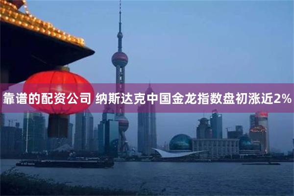 靠谱的配资公司 纳斯达克中国金龙指数盘初涨近2%