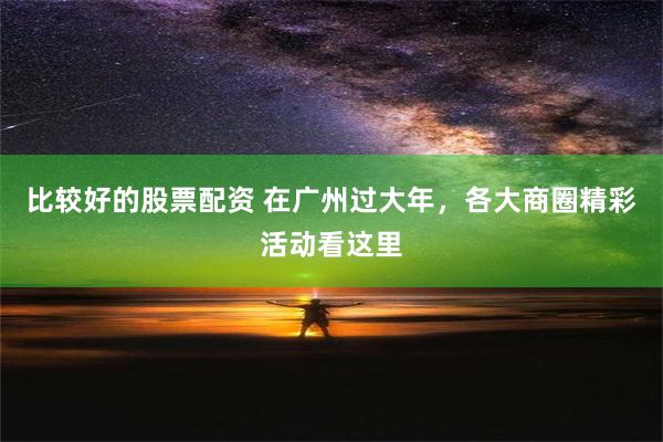 比较好的股票配资 在广州过大年，各大商圈精彩活动看这里