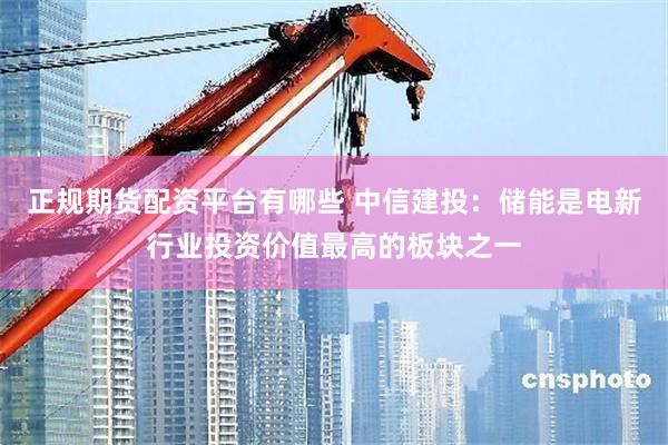 正规期货配资平台有哪些 中信建投：储能是电新行业投资价值最高的板块之一