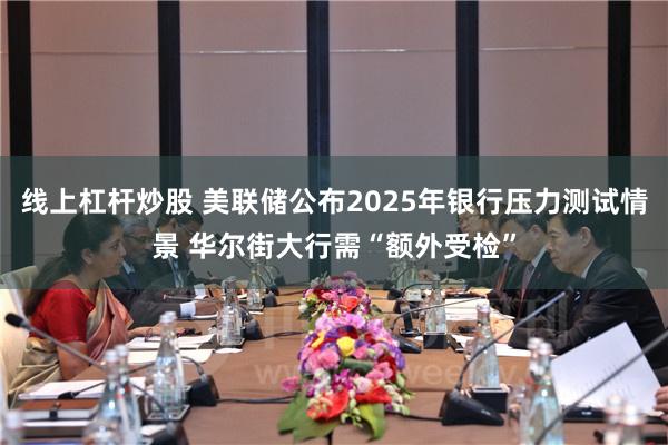 线上杠杆炒股 美联储公布2025年银行压力测试情景 华尔街大行需“额外受检”