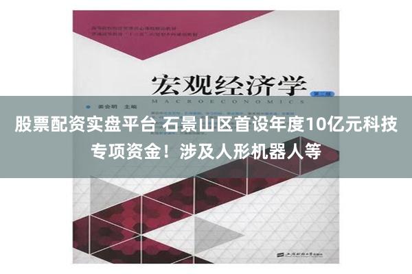 股票配资实盘平台 石景山区首设年度10亿元科技专项资金！涉及人形机器人等