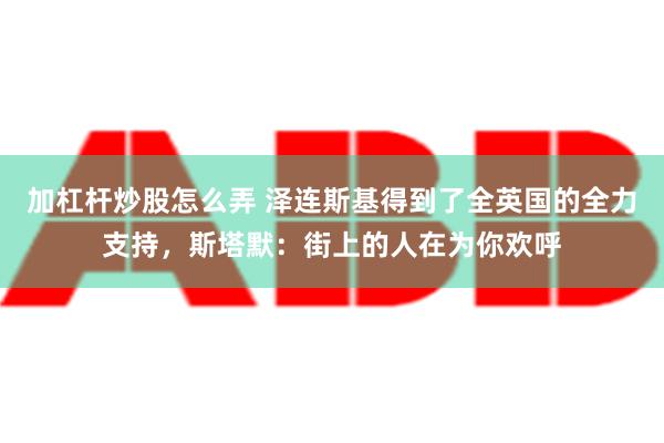 加杠杆炒股怎么弄 泽连斯基得到了全英国的全力支持，斯塔默：街上的人在为你欢呼