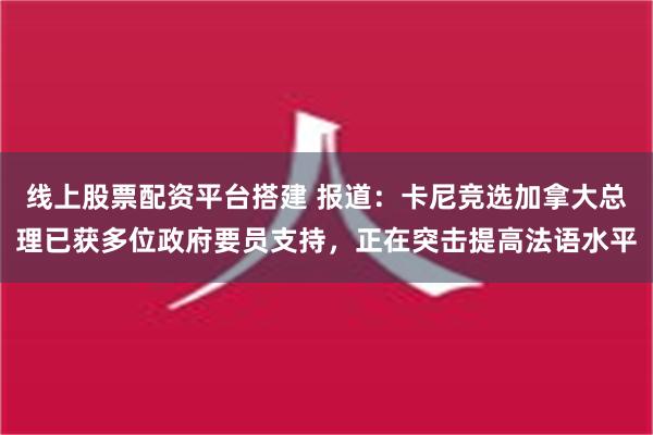 线上股票配资平台搭建 报道：卡尼竞选加拿大总理已获多位政府要员支持，正在突击提高法语水平